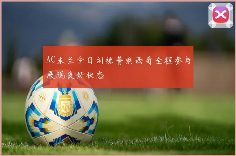 AC米兰今日训练普利西奇全程参与展现良好状态