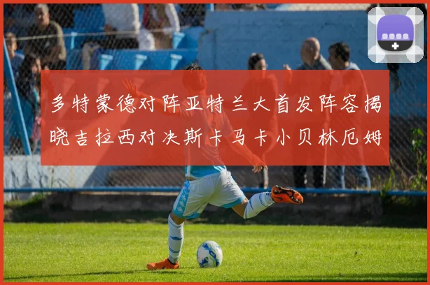 多特蒙德对阵亚特兰大首发阵容揭晓吉拉西对决斯卡马卡小贝林厄姆出战