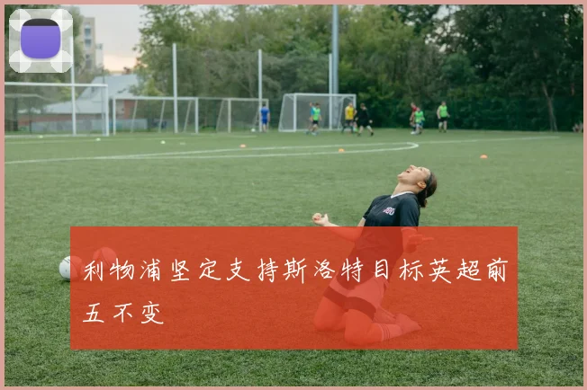 利物浦坚定支持斯洛特目标英超前五不变