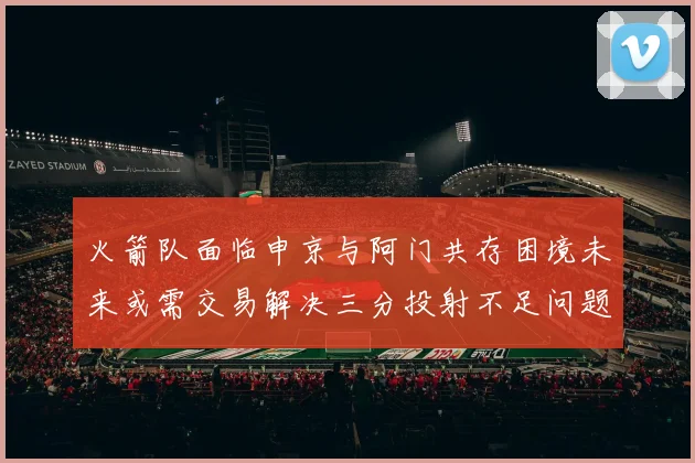 火箭队面临申京与阿门共存困境未来或需交易解决三分投射不足问题