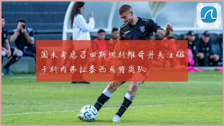 国米考虑召回斯坦科维奇并关注磁卡科内弗拉泰西或将离队