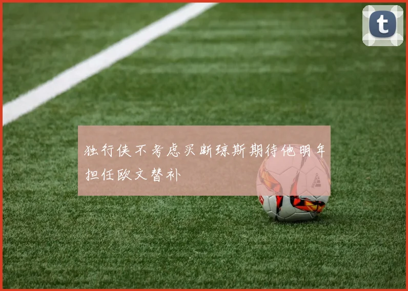 独行侠不考虑买断琼斯期待他明年担任欧文替补
