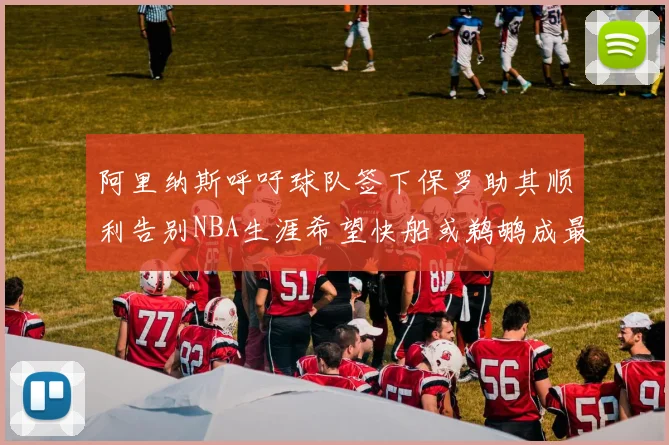 阿里纳斯呼吁球队签下保罗助其顺利告别NBA生涯希望快船或鹈鹕成最佳选择