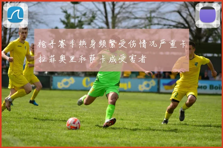 枪手赛季热身频繁受伤情况严重卡拉菲奥里和萨卡成受害者
