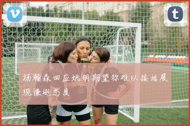 杨瀚森回应姚明期望称难以接话展现谦逊态度