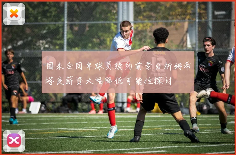 国米合同年球员续约前景分析姆希塔良薪资大幅降低可能性探讨