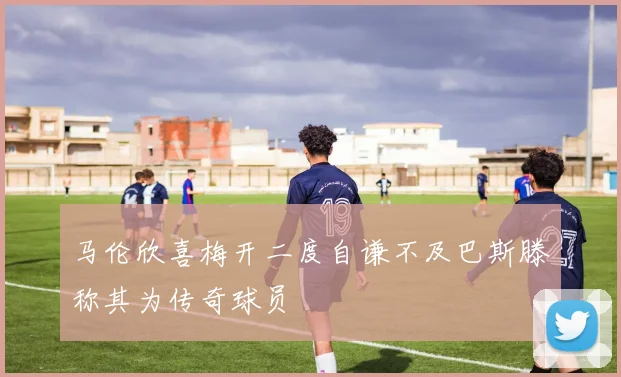马伦欣喜梅开二度自谦不及巴斯滕称其为传奇球员