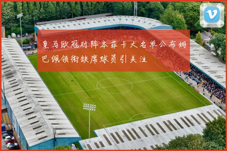 皇马欧冠对阵本菲卡大名单公布姆巴佩领衔缺席球员引关注
