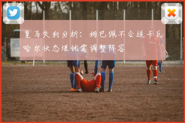 皇马失利分析：姆巴佩不合适卡瓦哈尔状态堪忧需调整阵容