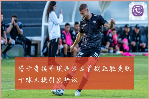 塔子哥接手埃弗顿后首战狂胜曼联十球大捷引发热议