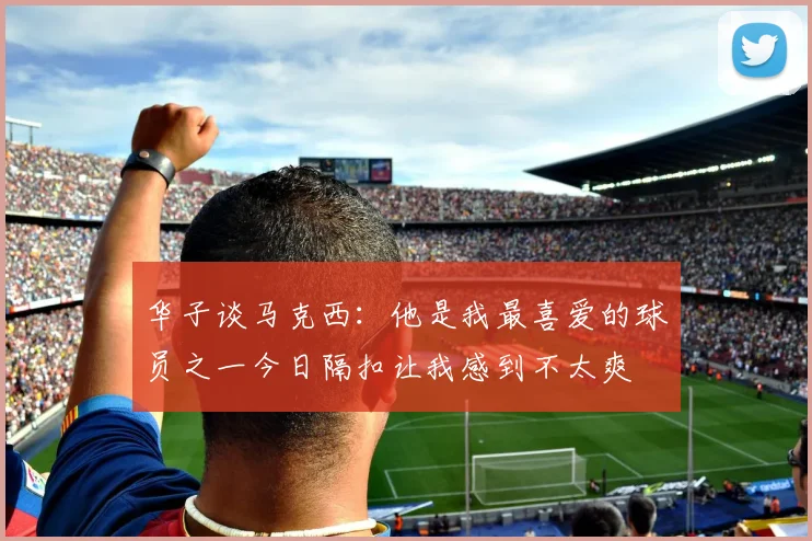 华子谈马克西：他是我最喜爱的球员之一今日隔扣让我感到不太爽